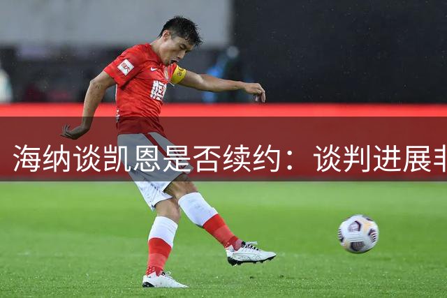 海纳谈凯恩是否续约：谈判进展非常积极，他在这里感觉很舒服